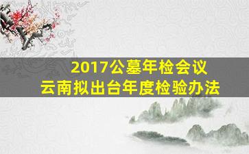 2017公墓年检会议 云南拟出台年度检验办法